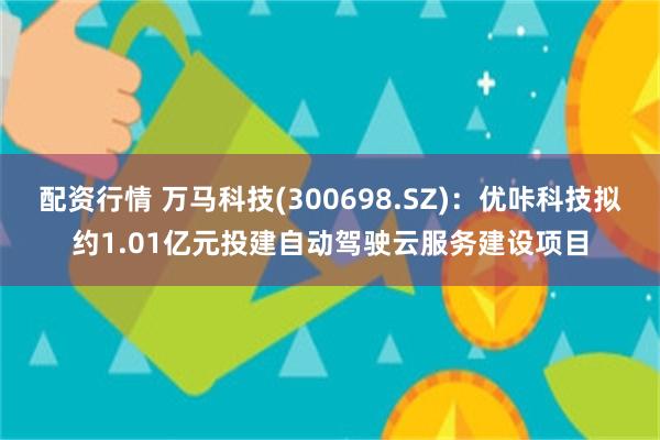 配资行情 万马科技(300698.SZ)：优咔科技拟约1.01亿元投建自动驾驶云服务建设项目