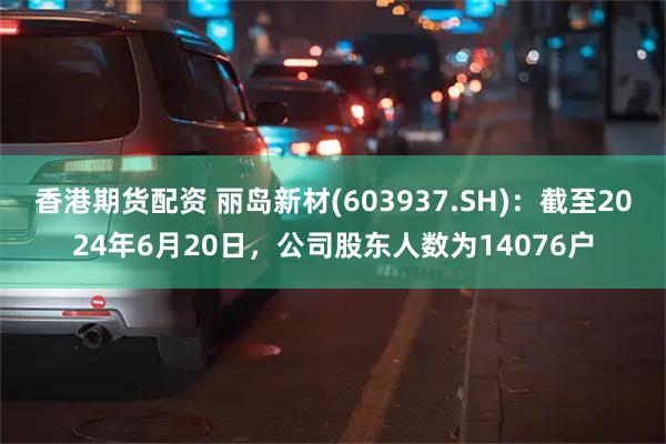 香港期货配资 丽岛新材(603937.SH)：截至2024年6月20日，公司股东人数为14076户