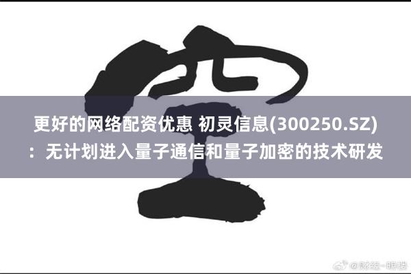 更好的网络配资优惠 初灵信息(300250.SZ)：无计划进入量子通信和量子加密的技术研发