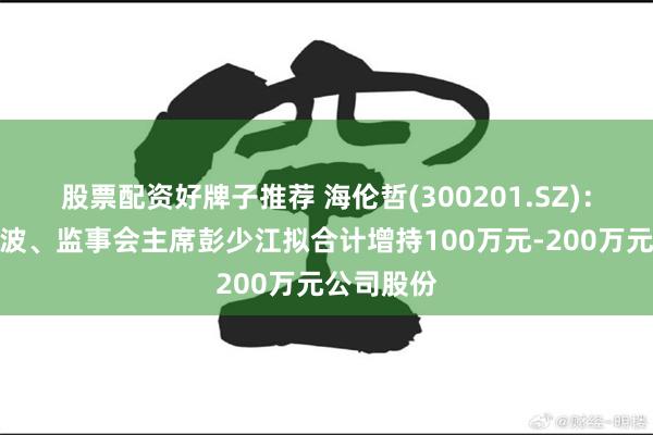 股票配资好牌子推荐 海伦哲(300201.SZ)：董事长丁波、监事会主席彭少江拟合计增持100万元-200万元公司股份