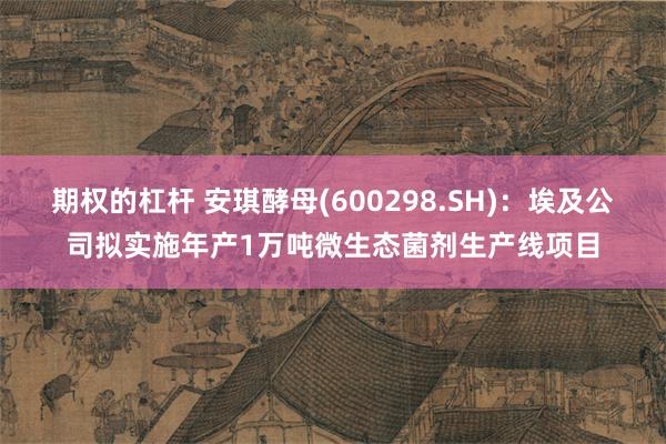 期权的杠杆 安琪酵母(600298.SH)：埃及公司拟实施年产1万吨微生态菌剂生产线项目