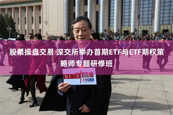 股票操盘交易 深交所举办首期ETF与ETF期权策略师专题研修班