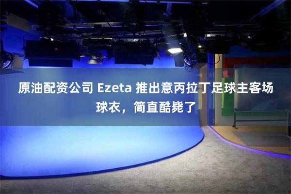 原油配资公司 Ezeta 推出意丙拉丁足球主客场球衣，简直酷毙了