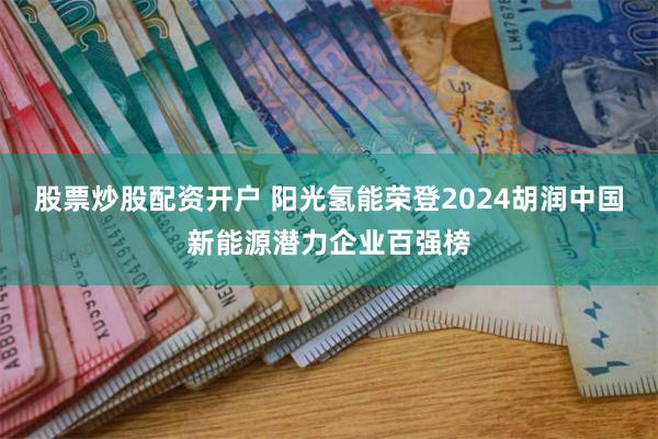 股票炒股配资开户 阳光氢能荣登2024胡润中国新能源潜力企业百强榜