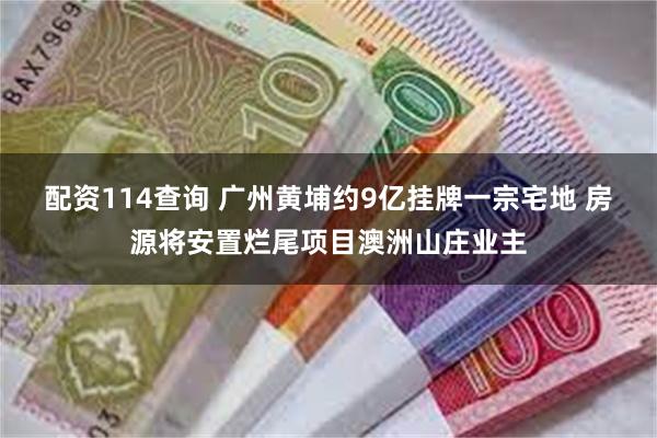 配资114查询 广州黄埔约9亿挂牌一宗宅地 房源将安置烂尾项目澳洲山庄业主