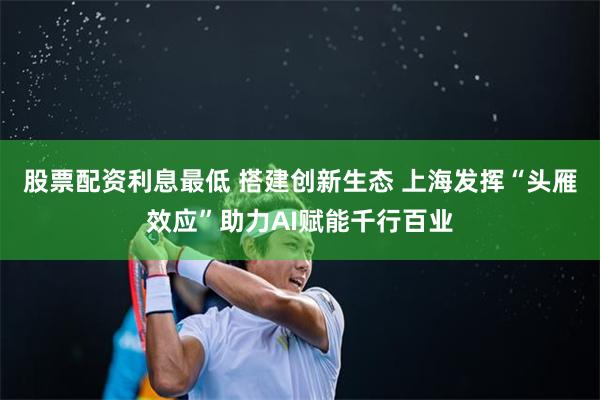 股票配资利息最低 搭建创新生态 上海发挥“头雁效应”助力AI赋能千行百业