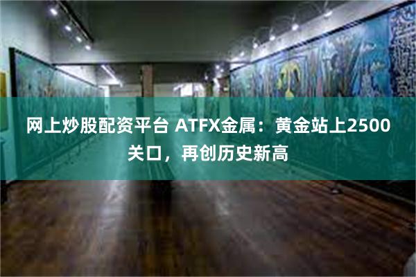 网上炒股配资平台 ATFX金属：黄金站上2500关口，再创历史新高