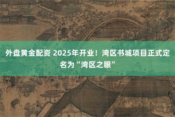 外盘黄金配资 2025年开业！湾区书城项目正式定名为“湾区之眼”