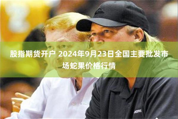 股指期货开户 2024年9月23日全国主要批发市场蛇果价格行情