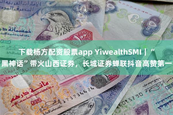 下载杨方配资股票app YiwealthSMI｜“黑神话”带火山西证券，长城证券蝉联抖音高赞第一