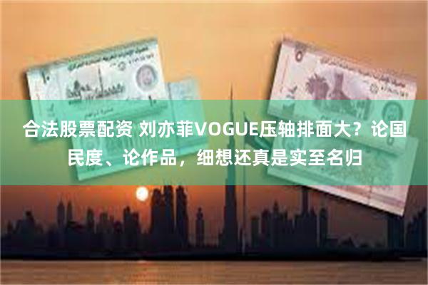 合法股票配资 刘亦菲VOGUE压轴排面大？论国民度、论作品，细想还真是实至名归