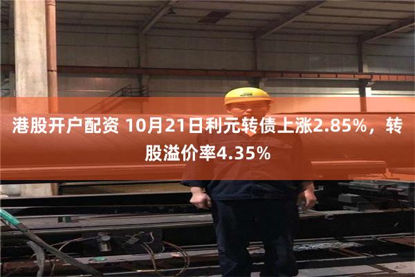 港股开户配资 10月21日利元转债上涨2.85%，转股溢价率4.35%