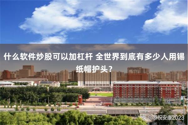 什么软件炒股可以加杠杆 全世界到底有多少人用锡纸帽护头？