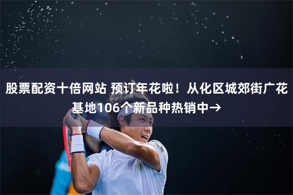 股票配资十倍网站 预订年花啦！从化区城郊街广花基地106个新品种热销中→