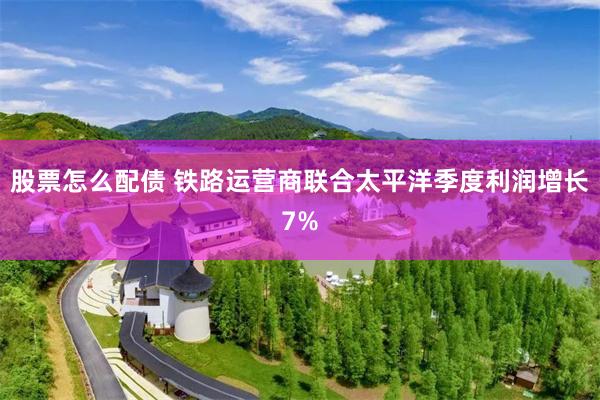 股票怎么配债 铁路运营商联合太平洋季度利润增长7%