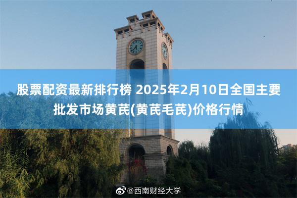 股票配资最新排行榜 2025年2月10日全国主要批发市场黄芪(黄芪毛芪)价格行情