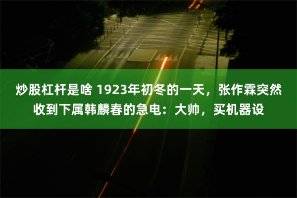 炒股杠杆是啥 1923年初冬的一天，张作霖突然收到下属韩麟春的急电：大帅，买机器设